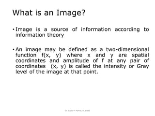 What is an Image?
• Image is a source of information according to
information theory
• An image may be defined as a two-dimensional
function f(x, y) where x and y are spatial
coordinates and amplitude of f at any pair of
coordinates (x, y) is called the intensity or Gray
level of the image at that point.
Dr. Sujata P. Pathak, IT, KJSSE
 