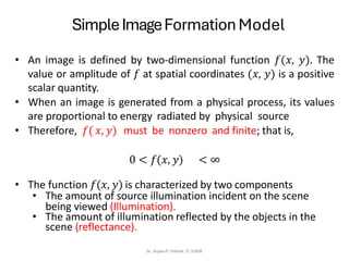 SimpleImageFormation Model
Dr. Sujata P. Pathak, IT, KJSSE
• An image is defined by two-dimensional function 𝑓(𝑥, 𝑦). The
value or amplitude of 𝑓 at spatial coordinates (𝑥, 𝑦) is a positive
scalar quantity.
• When an image is generated from a physical process, its values
are proportional to energy radiated by physical source
• Therefore, 𝑓(𝑥, 𝑦) must be nonzero and finite; that is,
0 < 𝑓(𝑥, 𝑦) < ∞
• The function 𝑓(𝑥, 𝑦) is characterized by two components
• The amount of source illumination incident on the scene
being viewed (Illumination).
• The amount of illumination reflected by the objects in the
scene (reflectance).
 