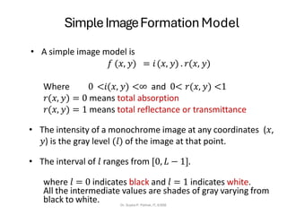 SimpleImageFormation Model
Dr. Sujata P. Pathak, IT, KJSSE
• A simple image model is
𝑓 (𝑥, 𝑦) = 𝑖(𝑥, 𝑦) . 𝑟(𝑥, 𝑦)
Where 0 <𝑖(𝑥, 𝑦) <∞ and 0< 𝑟(𝑥, 𝑦) <1
𝑟(𝑥, 𝑦) = 0 means total absorption
𝑟(𝑥, 𝑦) = 1 means total reflectance or transmittance
• The intensity of a monochrome image at any coordinates (𝑥,
𝑦) is the gray level (𝑙) of the image at that point.
• The interval of 𝑙 ranges from [0, 𝐿 − 1].
where 𝑙 = 0 indicates black and 𝑙 = 1 indicates white.
All the intermediate values are shades of gray varying from
black to white.
 