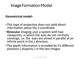 ImageFormation Model
Geometrical model-
•This type of projection does not yield direct
information about the z-coordinate
•Binocular imaging uses a system with two
viewpoints, in which the eyes do not normally
converge, i.e. the eyes are aimed in parallel at an
infinite point in the z direction.
•The depth information is encoded by it's different
positions ( disparity ) in the two images.
Dr. Sujata P. Pathak, IT, KJSSE
 