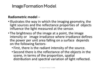 ImageFormation Model
Radiometric model –
•Illustrates the way in which the imaging geometry, the
light sources and the reflectance properties of objects
influence the light measured at the sensor.
•The brightness of the image at a point, the image
intensity or image irradiance where irradiance defines
the power per unit area falling on a surface depends
on the following factors-
•First, there is the radiant intensity of the source.
•Second there is the reflectance of the objects in the
scene, in terms of the proportion, spatial
distribution and spectral variation of light reflected.
Dr. Sujata P. Pathak, IT, KJSSE
 