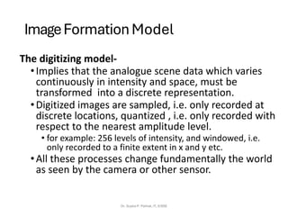 ImageFormation Model
The digitizing model-
•Implies that the analogue scene data which varies
continuously in intensity and space, must be
transformed into a discrete representation.
•Digitized images are sampled, i.e. only recorded at
discrete locations, quantized , i.e. only recorded with
respect to the nearest amplitude level.
• for example: 256 levels of intensity, and windowed, i.e.
only recorded to a finite extent in x and y etc.
•All these processes change fundamentally the world
as seen by the camera or other sensor.
Dr. Sujata P. Pathak, IT, KJSSE
 