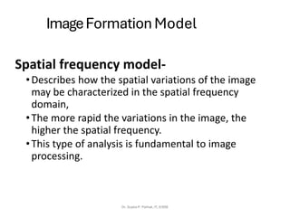 ImageFormation Model
Spatial frequency model-
•Describes how the spatial variations of the image
may be characterized in the spatial frequency
domain,
•The more rapid the variations in the image, the
higher the spatial frequency.
•This type of analysis is fundamental to image
processing.
Dr. Sujata P. Pathak, IT, KJSSE
 