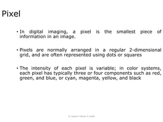 Dr. Sujata P. Pathak, IT, KJSSE
Pixel
• In digital imaging, a pixel is the smallest piece of
information in an image.
• Pixels are normally arranged in a regular 2-dimensional
grid, and are often represented using dots or squares
• The intensity of each pixel is variable; in color systems,
each pixel has typically three or four components such as red,
green, and blue, or cyan, magenta, yellow, and black
 