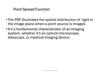 Point Spread Function
•The PSF illustrates the spatial distribution of light in
the image plane when a point source is imaged.
•It's a fundamental characteristic of an imaging
system, whether it's an optical microscope,
telescope, or medical imaging device.
Dr. Sujata P. Pathak, IT, KJSSE
 