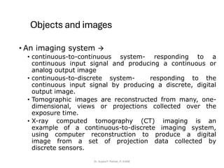 Objects and images
• An imaging system →
• continuous-to-continuous system- responding to a
continuous input signal and producing a continuous or
analog output image
• continuous-to-discrete system- responding to the
continuous input signal by producing a discrete, digital
output image.
• Tomographic images are reconstructed from many, one-
dimensional, views or projections collected over the
exposure time.
• X-ray computed tomography (CT) imaging is an
example of a continuous-to-discrete imaging system,
using computer reconstruction to produce a digital
image from a set of projection data collected by
discrete sensors.
Dr. Sujata P. Pathak, IT, KJSSE
 