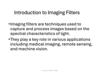 Introduction to Imaging Filters
•Imaging filters are techniques used to
capture and process images based on the
spectral characteristics of light.
•They play a key role in various applications
including medical imaging, remote sensing,
and machine vision.
Dr. Sujata P. Pathak, IT, KJSSE
 