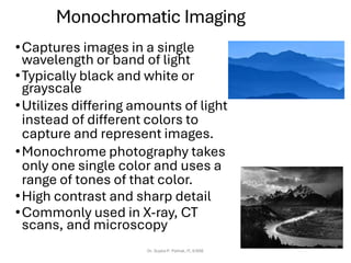 Monochromatic Imaging
•Captures images in a single
wavelength or band of light
•Typically black and white or
grayscale
•Utilizes differing amounts of light
instead of different colors to
capture and represent images.
•Monochrome photography takes
only one single color and uses a
range of tones of that color.
•High contrast and sharp detail
•Commonly used in X-ray, CT
scans, and microscopy
Dr. Sujata P. Pathak, IT, KJSSE
 