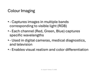 Colour Imaging
•- Captures images in multiple bands
corresponding to visible light (RGB)
•- Each channel (Red, Green, Blue) captures
specific wavelengths
•- Used in digital cameras, medical diagnostics,
and television
•- Enables visual realism and color differentiation
Dr. Sujata P. Pathak, IT, KJSSE
 