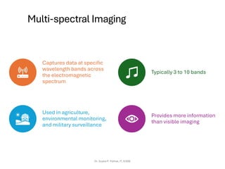 Multi-spectral Imaging
Captures data at specific
wavelength bands across
the electromagnetic
spectrum
Typically 3 to 10 bands
Used in agriculture,
environmental monitoring,
and military surveillance
Provides more information
than visible imaging
Dr. Sujata P. Pathak, IT, KJSSE
 