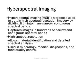 Hyperspectral Imaging
•Hyperspectral imaging (HSI) is a process used
to obtain high spectral resolution imagery by
dividing light into many narrow, contiguous
spectral bands.
•Captures images in hundreds of narrow and
contiguous spectral bands
•High spectral resolution
•Allows material identification and detailed
spectral analysis
•Used in mineralogy, medical diagnostics, and
food quality control
Dr. Sujata P. Pathak, IT, KJSSE
 