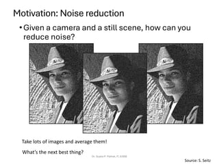 Motivation: Noise reduction
•Given a camera and a still scene, how can you
reduce noise?
Dr. Sujata P. Pathak, IT, KJSSE
Take lots of images and average them!
What’s the next best thing?
Source: S. Seitz
 