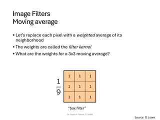 Image Filters
Moving average
• Let’s replace each pixel with a weighted average of its
neighborhood
• The weights are called the filter kernel
• What are the weights for a 3x3 moving average?
Dr. Sujata P. Pathak, IT, KJSSE
1
1
1
1
1
1
1
1
1
“box filter”
Source: D. Lowe
 