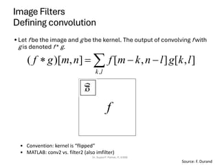 Image Filters
Defining convolution
• Let f be the image and g be the kernel. The output of convolving f with
g is denoted f * g.
Dr. Sujata P. Pathak, IT, KJSSE
 −
−
=

l
k
l
k
g
l
n
k
m
f
n
m
g
f
,
]
,
[
]
,
[
]
,
)[
(
f
Source: F. Durand
• Convention: kernel is “flipped”
• MATLAB: conv2 vs. filter2 (also imfilter)
 