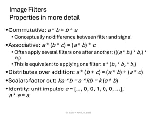 Image Filters
Properties in more detail
•Commutative: a * b = b * a
• Conceptually no difference between filter and signal
•Associative: a * (b * c) = (a * b) * c
• Often apply several filters one after another: (((a * b1) * b2) *
b3)
• This is equivalent to applying one filter: a * (b1 * b2 * b3)
•Distributes over addition: a * (b + c) = (a * b) + (a * c)
•Scalars factor out: ka *b = a *kb = k (a * b)
•Identity: unit impulse e = […, 0, 0, 1, 0, 0, …],
a * e = a
Dr. Sujata P. Pathak, IT, KJSSE
 