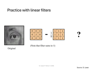 Practice with linear filters
Dr. Sujata P. Pathak, IT, KJSSE
Original
1
1
1
1
1
1
1
1
1
0
0
0
0
2
0
0
0
0
- ?
(Note that filter sums to 1)
Source: D. Lowe
 