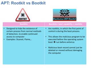 APT: Rootkit vs Bootkit
Rootkits Bootkits= boot capability + rootkits
• Designed to hide the existence of
certain process from normal methods
of detection, to enable continued
access to computer
• Examples: Stuxnet, Flame,..
• Are rootkits, in which the first point of
control is during the boot process.
• This allows the malicious program to be
executed before the operating system
boot ➔ run before antivirus
• Malicious boot record cannot just be
deleted or moved without damaging
the computer
 