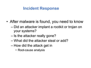 Incident Response
• After malware is found, you need to know
– Did an attacker implant a rootkit or trojan on
your systems?
– Is the attacker really gone?
– What did the attacker steal or add?
– How did the attack get in
• Root-cause analysis
 
