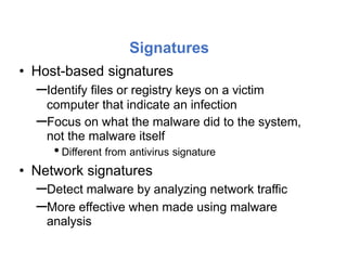 Signatures
• Host-based signatures
–Identify files or registry keys on a victim
computer that indicate an infection
–Focus on what the malware did to the system,
not the malware itself
•Different from antivirus signature
• Network signatures
–Detect malware by analyzing network traffic
–More effective when made using malware
analysis
 