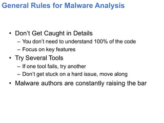 General Rules for Malware Analysis
• Don’t Get Caught in Details
– You don’t need to understand 100% of the code
– Focus on key features
• Try Several Tools
– If one tool fails, try another
– Don’t get stuck on a hard issue, move along
• Malware authors are constantly raising the bar
 