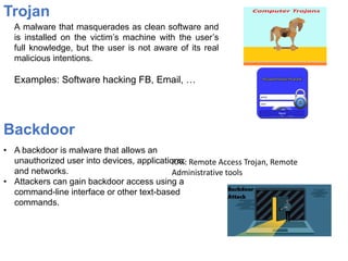 Trojan
A malware that masquerades as clean software and
is installed on the victim’s machine with the user’s
full knowledge, but the user is not aware of its real
malicious intentions.
Examples: Software hacking FB, Email, …
• A backdoor is malware that allows an
unauthorized user into devices, applications,
and networks.
• Attackers can gain backdoor access using a
command-line interface or other text-based
commands.
Backdoor
RAT: Remote Access Trojan, Remote
Administrative tools
 