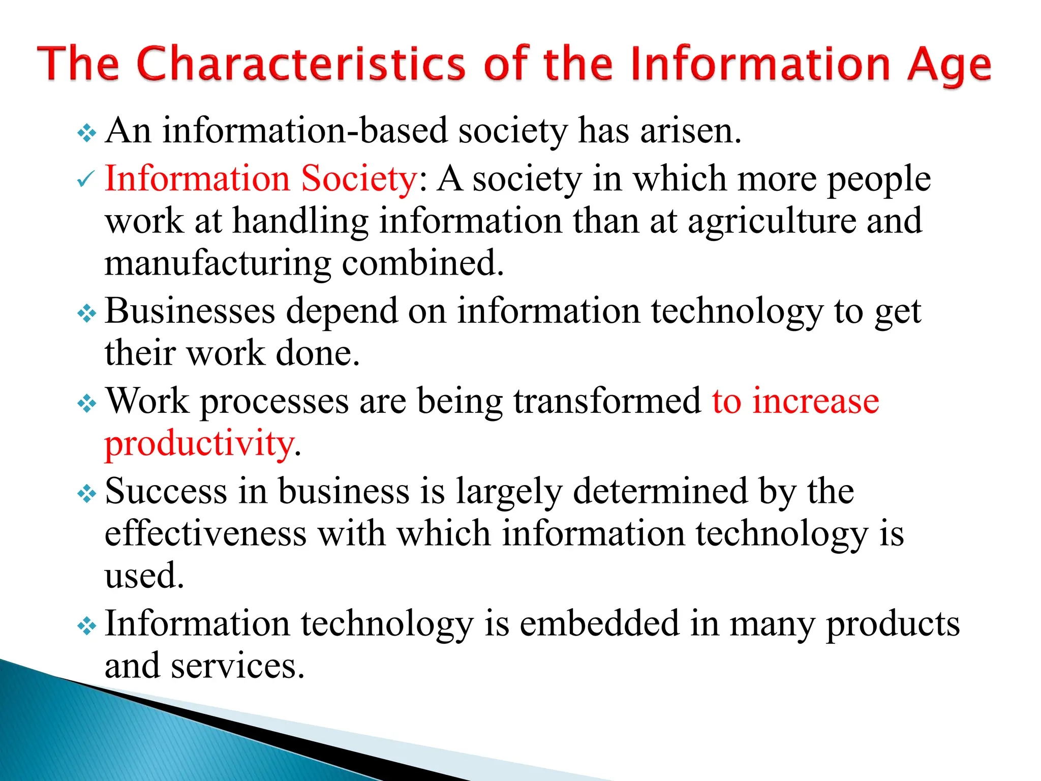  An information-based society has arisen.
 Information Society: A society in which more people
work at handling information than at agriculture and
manufacturing combined.
 Businesses depend on information technology to get
their work done.
 Work processes are being transformed to increase
productivity.
 Success in business is largely determined by the
effectiveness with which information technology is
used.
 Information technology is embedded in many products
and services.
 