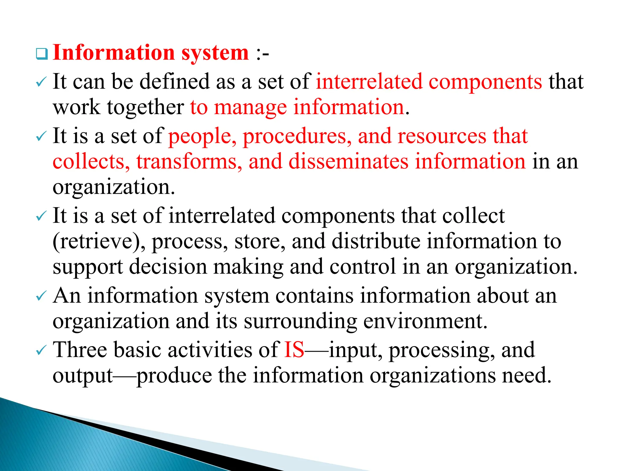  Information system :-
 It can be defined as a set of interrelated components that
work together to manage information.
 It is a set of people, procedures, and resources that
collects, transforms, and disseminates information in an
organization.
 It is a set of interrelated components that collect
(retrieve), process, store, and distribute information to
support decision making and control in an organization.
 An information system contains information about an
organization and its surrounding environment.
 Three basic activities of IS—input, processing, and
output—produce the information organizations need.
 