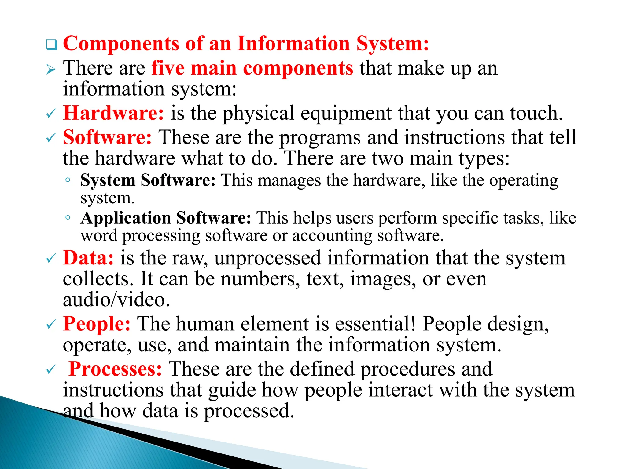  Components of an Information System:
 There are five main components that make up an
information system:
 Hardware: is the physical equipment that you can touch.
 Software: These are the programs and instructions that tell
the hardware what to do. There are two main types:
◦ System Software: This manages the hardware, like the operating
system.
◦ Application Software: This helps users perform specific tasks, like
word processing software or accounting software.
 Data: is the raw, unprocessed information that the system
collects. It can be numbers, text, images, or even
audio/video.
 People: The human element is essential! People design,
operate, use, and maintain the information system.
 Processes: These are the defined procedures and
instructions that guide how people interact with the system
and how data is processed.
 