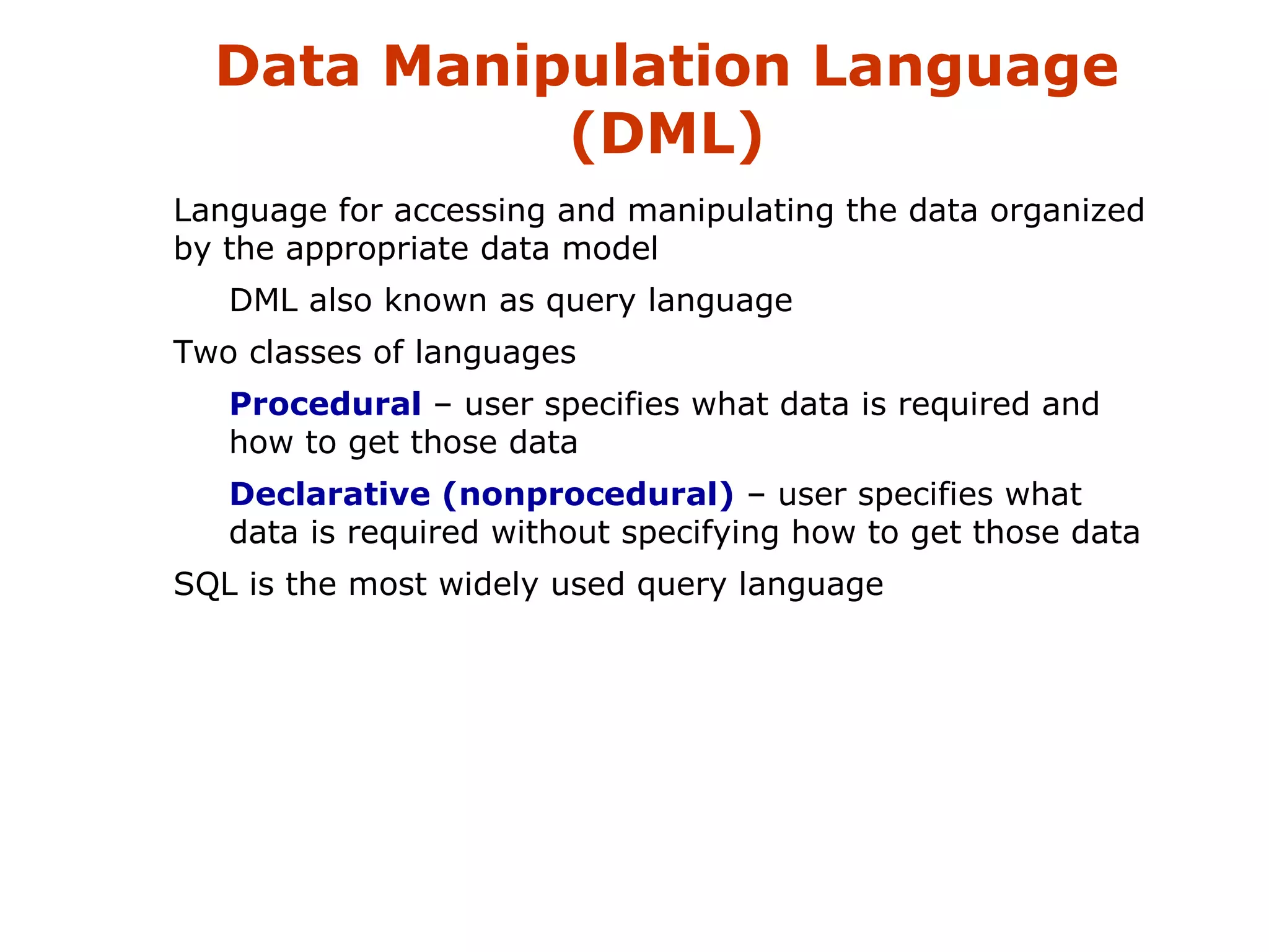 Data Manipulation Language 
(DML) 
 Language for accessing and manipulating the data organized 
by the appropriate data model 
 DML also known as query language 
 Two classes of languages 
 Procedural – user specifies what data is required and 
how to get those data 
 Declarative (nonprocedural) – user specifies what 
data is required without specifying how to get those data 
 SQL is the most widely used query language 
 