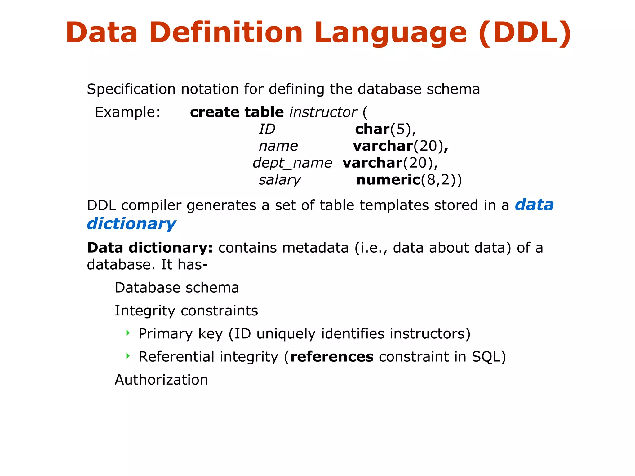 Data Definition Language (DDL) 
 Specification notation for defining the database schema 
Example: create table instructor ( 
ID char(5), 
name varchar(20), 
dept_name varchar(20), 
salary numeric(8,2)) 
 DDL compiler generates a set of table templates stored in a data 
dictionary 
 Data dictionary: contains metadata (i.e., data about data) of a 
database. It has- 
 Database schema 
 Integrity constraints 
 Primary key (ID uniquely identifies instructors) 
 Referential integrity (references constraint in SQL) 
 Authorization 
 