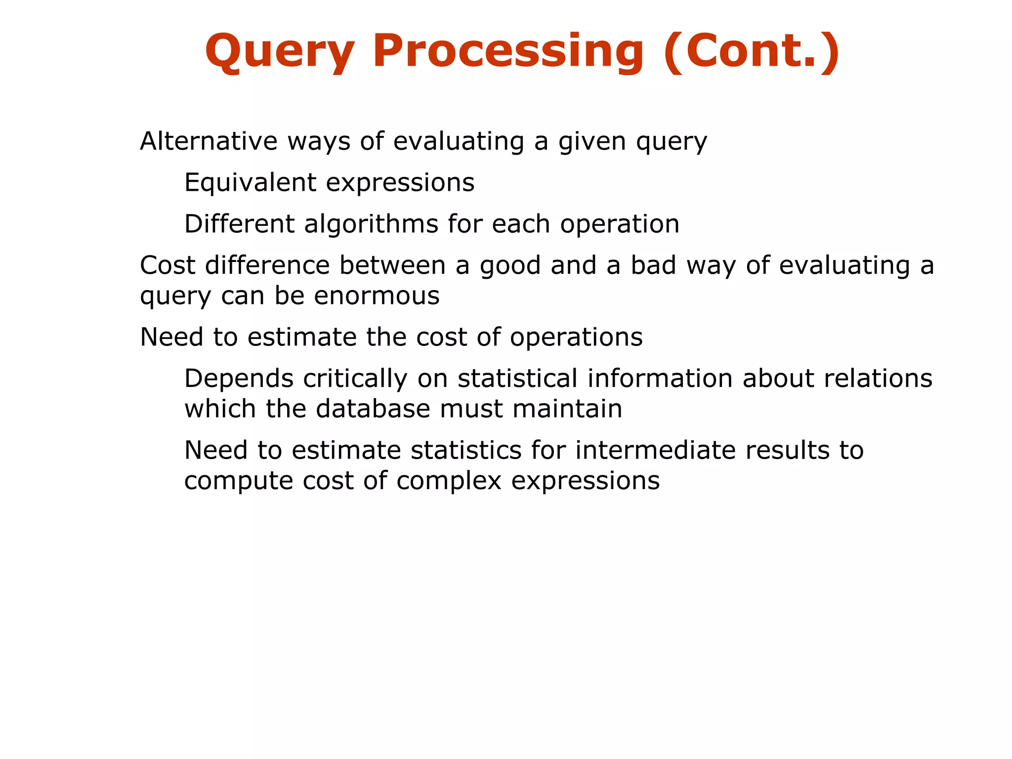 Query Processing (Cont.) 
Alternative ways of evaluating a given query 
Equivalent expressions 
Different algorithms for each operation 
Cost difference between a good and a bad way of evaluating a 
query can be enormous 
Need to estimate the cost of operations 
Depends critically on statistical information about relations 
which the database must maintain 
Need to estimate statistics for intermediate results to 
compute cost of complex expressions 
 