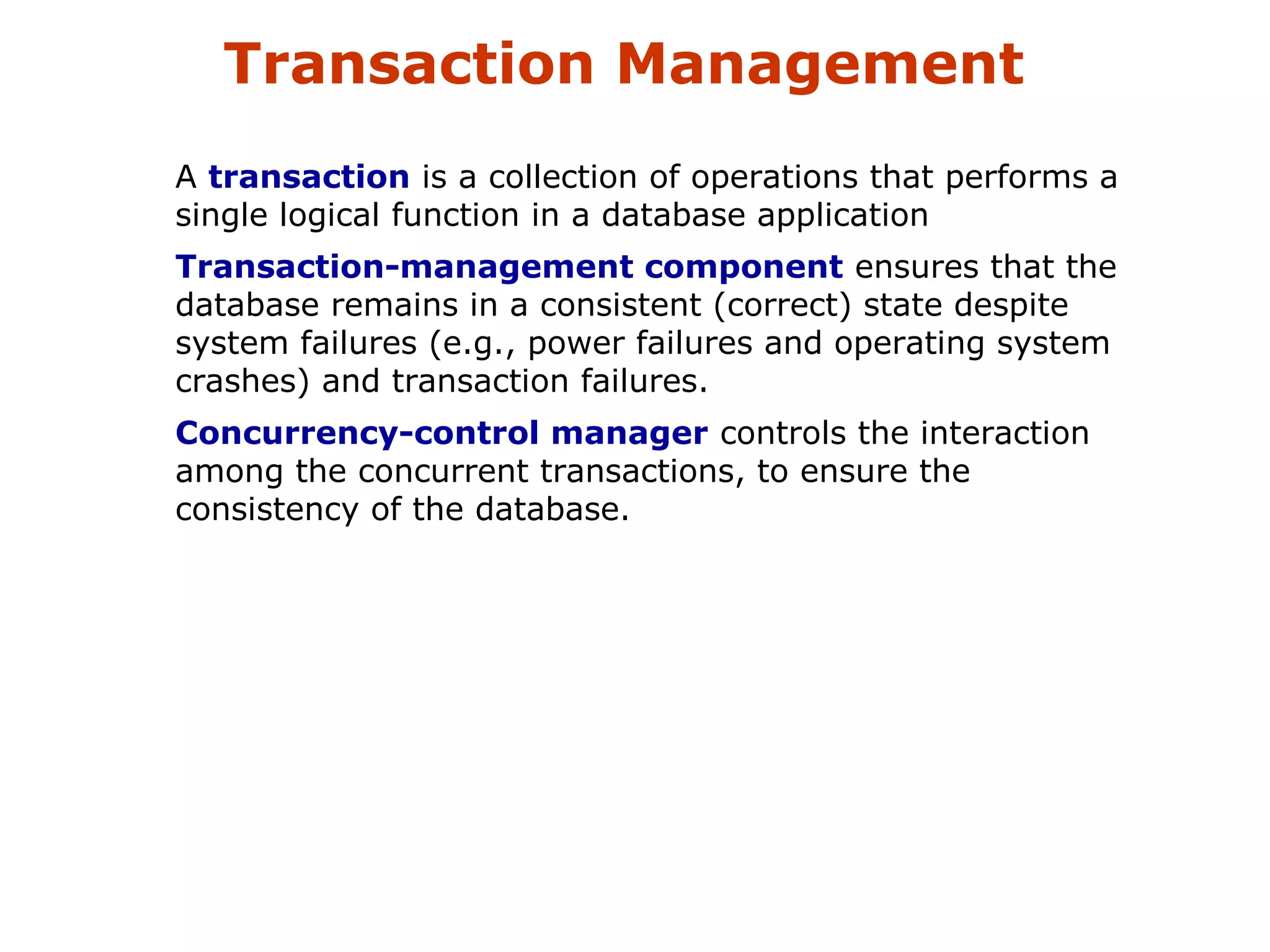 Transaction Management 
A transaction is a collection of operations that performs a 
single logical function in a database application 
Transaction-management component ensures that the 
database remains in a consistent (correct) state despite 
system failures (e.g., power failures and operating system 
crashes) and transaction failures. 
Concurrency-control manager controls the interaction 
among the concurrent transactions, to ensure the 
consistency of the database. 
 