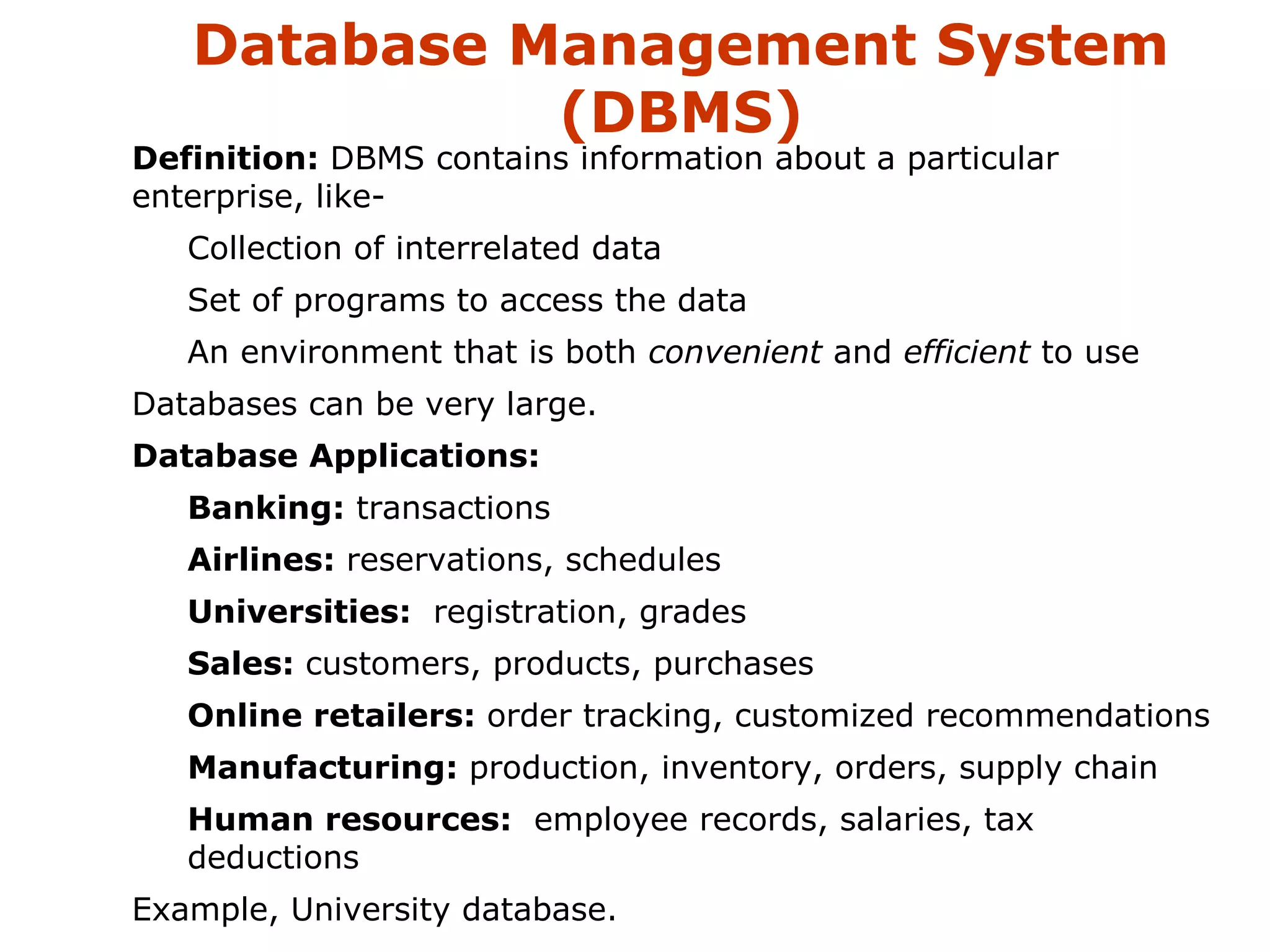 Database Management System 
(DBMS) 
 Definition: DBMS contains information about a particular 
enterprise, like- 
 Collection of interrelated data 
 Set of programs to access the data 
 An environment that is both convenient and efficient to use 
 Databases can be very large. 
 Database Applications: 
 Banking: transactions 
 Airlines: reservations, schedules 
 Universities: registration, grades 
 Sales: customers, products, purchases 
 Online retailers: order tracking, customized recommendations 
 Manufacturing: production, inventory, orders, supply chain 
 Human resources: employee records, salaries, tax 
deductions 
 Example, University database. 
 
