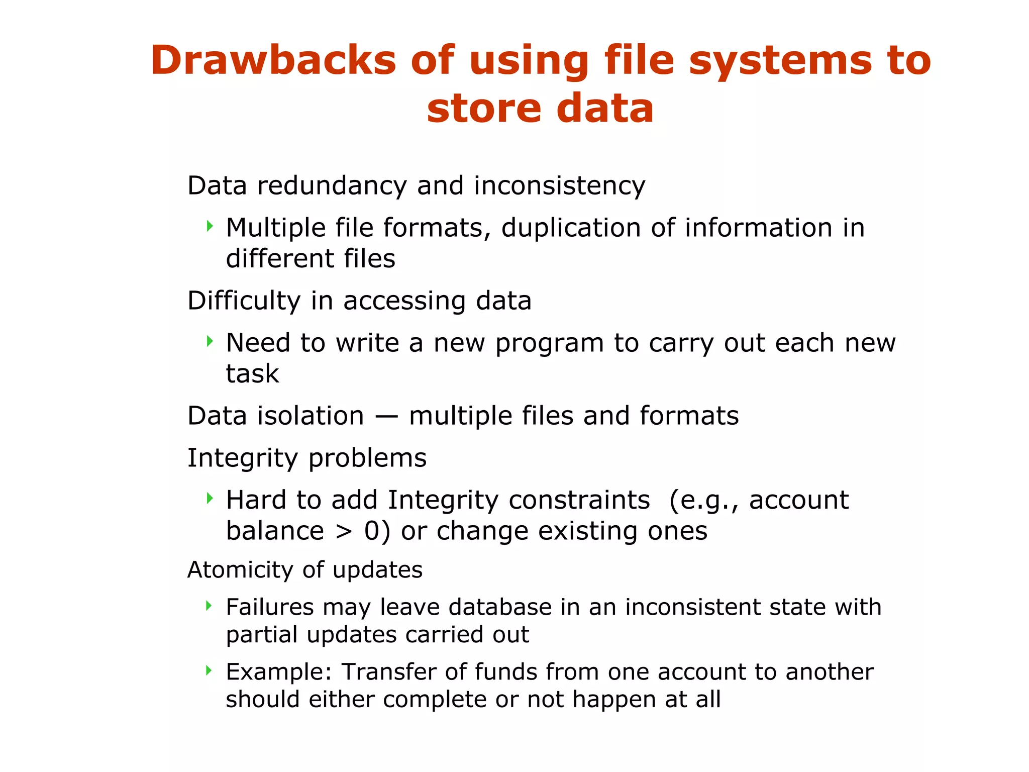 Drawbacks of using file systems to 
store data 
 Data redundancy and inconsistency 
 Multiple file formats, duplication of information in 
different files 
 Difficulty in accessing data 
 Need to write a new program to carry out each new 
task 
 Data isolation — multiple files and formats 
 Integrity problems 
 Hard to add Integrity constraints (e.g., account 
balance  0) or change existing ones 
 Atomicity of updates 
 Failures may leave database in an inconsistent state with 
partial updates carried out 
 Example: Transfer of funds from one account to another 
should either complete or not happen at all 
 