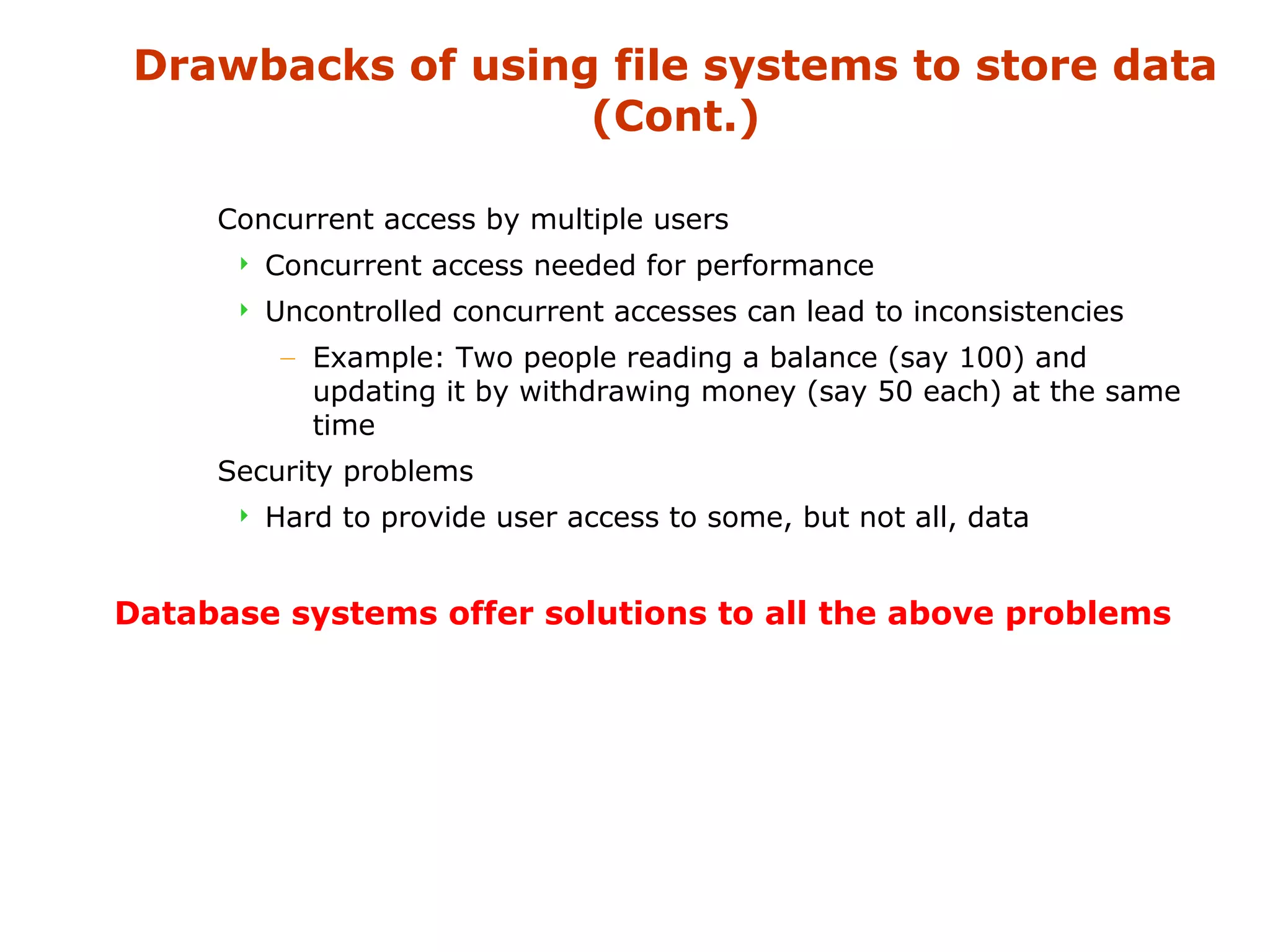 Drawbacks of using file systems to store data 
(Cont.) 
 Concurrent access by multiple users 
 Concurrent access needed for performance 
 Uncontrolled concurrent accesses can lead to inconsistencies 
– Example: Two people reading a balance (say 100) and 
updating it by withdrawing money (say 50 each) at the same 
time 
 Security problems 
 Hard to provide user access to some, but not all, data 
Database systems offer solutions to all the above problems 
 