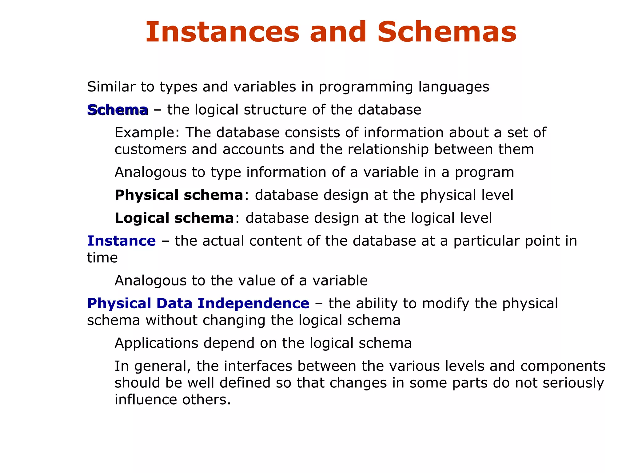 Instances and Schemas 
 Similar to types and variables in programming languages 
 SScchheemmaa – the logical structure of the database 
 Example: The database consists of information about a set of 
customers and accounts and the relationship between them 
 Analogous to type information of a variable in a program 
 Physical schema: database design at the physical level 
 Logical schema: database design at the logical level 
 Instance – the actual content of the database at a particular point in 
time 
 Analogous to the value of a variable 
 Physical Data Independence – the ability to modify the physical 
schema without changing the logical schema 
 Applications depend on the logical schema 
 In general, the interfaces between the various levels and components 
should be well defined so that changes in some parts do not seriously 
influence others. 
 