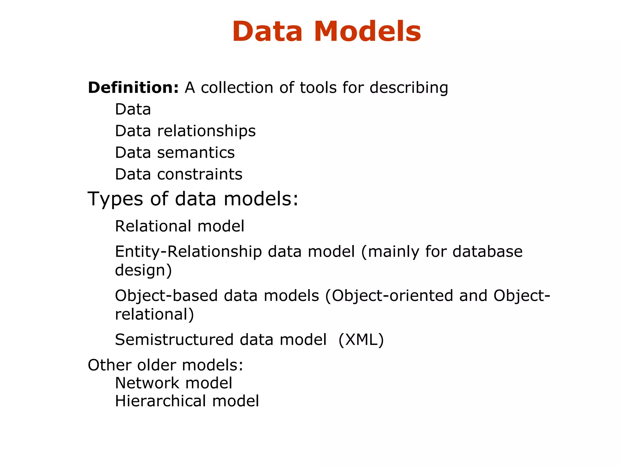 Data Models 
 Definition: A collection of tools for describing 
 Data 
 Data relationships 
 Data semantics 
 Data constraints 
 Types of data models: 
 Relational model 
 Entity-Relationship data model (mainly for database 
design) 
 Object-based data models (Object-oriented and Object-relational) 
 Semistructured data model (XML) 
 Other older models: 
 Network model 
 Hierarchical model 
 