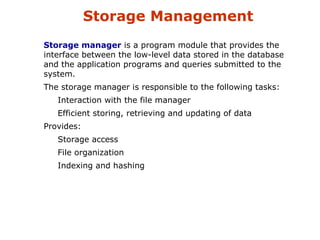 Storage Management 
Storage manager is a program module that provides the 
interface between the low-level data stored in the database 
and the application programs and queries submitted to the 
system. 
The storage manager is responsible to the following tasks: 
Interaction with the file manager 
Efficient storing, retrieving and updating of data 
Provides: 
Storage access 
File organization 
Indexing and hashing 
 