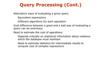 Query Processing (Cont.) 
Alternative ways of evaluating a given query 
Equivalent expressions 
Different algorithms for each operation 
Cost difference between a good and a bad way of evaluating a 
query can be enormous 
Need to estimate the cost of operations 
Depends critically on statistical information about relations 
which the database must maintain 
Need to estimate statistics for intermediate results to 
compute cost of complex expressions 
 