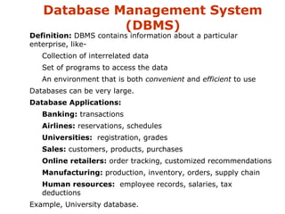 Database Management System 
(DBMS) 
 Definition: DBMS contains information about a particular 
enterprise, like- 
 Collection of interrelated data 
 Set of programs to access the data 
 An environment that is both convenient and efficient to use 
 Databases can be very large. 
 Database Applications: 
 Banking: transactions 
 Airlines: reservations, schedules 
 Universities: registration, grades 
 Sales: customers, products, purchases 
 Online retailers: order tracking, customized recommendations 
 Manufacturing: production, inventory, orders, supply chain 
 Human resources: employee records, salaries, tax 
deductions 
 Example, University database. 
 