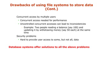 Drawbacks of using file systems to store data 
(Cont.) 
 Concurrent access by multiple users 
 Concurrent access needed for performance 
 Uncontrolled concurrent accesses can lead to inconsistencies 
– Example: Two people reading a balance (say 100) and 
updating it by withdrawing money (say 50 each) at the same 
time 
 Security problems 
 Hard to provide user access to some, but not all, data 
Database systems offer solutions to all the above problems 
 