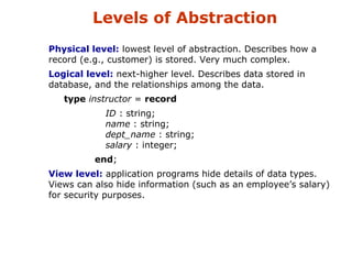 Levels of Abstraction 
 Physical level: lowest level of abstraction. Describes how a 
record (e.g., customer) is stored. Very much complex. 
 Logical level: next-higher level. Describes data stored in 
database, and the relationships among the data. 
type instructor = record 
ID : string; 
name : string; 
dept_name : string; 
salary : integer; 
end; 
 View level: application programs hide details of data types. 
Views can also hide information (such as an employee’s salary) 
for security purposes. 
 