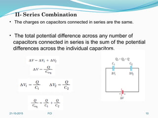 II- Series Combination
• The charges on capacitors connected in series are the same.
• The total potential difference across any number of
capacitors connected in series is the sum of the potential
differences across the individual capacitors.
21-10-2015 FCI 10
 