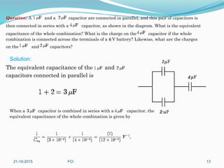 Question: A and a capacitor are connected in parallel, and this pair of capacitors is
then connected in series with a capacitor, as shown in the diagram. What is the equivalent
capacitance of the whole combination? What is the charge on the capacitor if the whole
combination is connected across the terminals of a V battery? Likewise, what are the charges
on the and capacitors?
The equivalent capacitance of the and
capacitors connected in parallel is
When a capacitor is combined in series with a capacitor, the
equivalent capacitance of the whole combination is given by
Solution:
21-10-2015 FCI 13
 