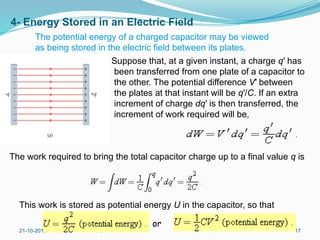 4- Energy Stored in an Electric Field
Suppose that, at a given instant, a charge q′ has
been transferred from one plate of a capacitor to
the other. The potential difference V′ between
the plates at that instant will be q′/C. If an extra
increment of charge dq′ is then transferred, the
increment of work required will be,
21-10-2015 FCI 17
The work required to bring the total capacitor charge up to a final value q is
This work is stored as potential energy U in the capacitor, so that
or
The potential energy of a charged capacitor may be viewed
as being stored in the electric field between its plates.
 