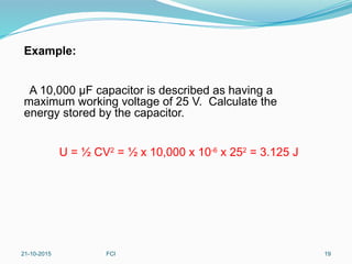 Example:
A 10,000 μF capacitor is described as having a
maximum working voltage of 25 V. Calculate the
energy stored by the capacitor.
U = ½ CV2
= ½ x 10,000 x 10-6
x 252
= 3.125 J
21-10-2015 FCI 19
 