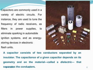 21-10-2015 FCI 2
Capacitors are commonly used in a
variety of electric circuits. For
instance, they are used to tune the
frequency of radio receivers, as
filters in power supplies, to
eliminate sparking in automobile
ignition systems, and as energy-
storing devices in electronic
flash units.
A capacitor consists of two conductors separated by an
insulator. The capacitance of a given capacitor depends on its
geometry and on the material—called a dielectric— that
separates the conductors.
 