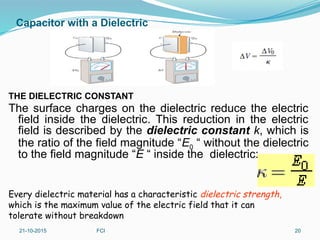 Capacitor with a Dielectric
THE DIELECTRIC CONSTANT
The surface charges on the dielectric reduce the electric
field inside the dielectric. This reduction in the electric
field is described by the dielectric constant k, which is
the ratio of the field magnitude “E0 “ without the dielectric
to the field magnitude “E “ inside the dielectric:
21-10-2015 FCI 20
Every dielectric material has a characteristic dielectric strength,
which is the maximum value of the electric field that it can
tolerate without breakdown
 