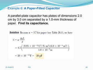 Example 6: A Paper-Filled Capacitor
A parallel-plate capacitor has plates of dimensions 2.0
cm by 3.0 cm separated by a 1.0-mm thickness of
paper. Find its capacitance.
21-10-2015 FCI 24
 