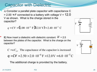 Capacitor with Dielectric
 A) Consider a parallel plate capacitor with capacitance C
= 2.00 F connected to a battery with voltage V = 12.0
V as shown. What is the charge stored in the
capacitor?
C
10
0
.
6
V
0
.
12
F
10
0
.
2
50
.
2 5
6 







CV
q
21-10-2015 FCI 25
q CV  2.00 
10 6
F
 12.0 V
 2.40 
10 5
C
 B) Now insert a dielectric with dielectric constant  = 2.5
between the plates of the capacitor. What is the charge on the
capacitor?
C Cair The capacitance of the capacitor is increased
The additional charge is provided by the battery.
 